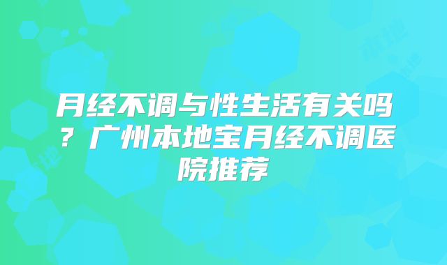 月经不调与性生活有关吗?广州本地宝月经不调医院推荐