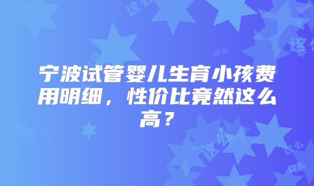 宁波试管婴儿生育小孩费用明细，性价比竟然这么高？
