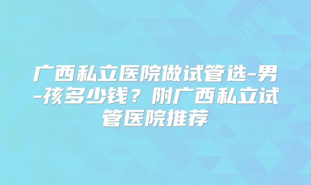 广西私立医院做试管选-男-孩多少钱？附广西私立试管医院推荐