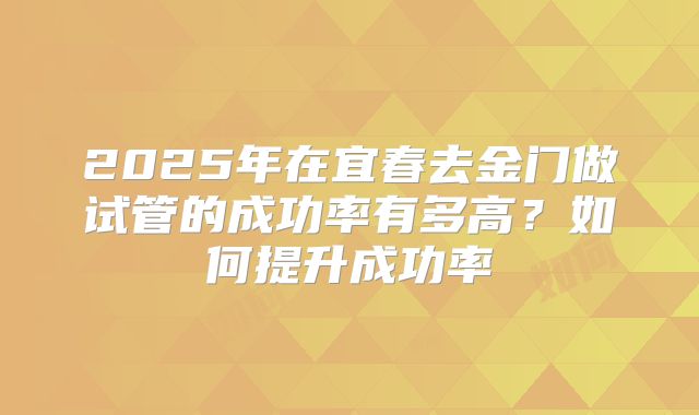 2025年在宜春去金门做试管的成功率有多高？如何提升成功率
