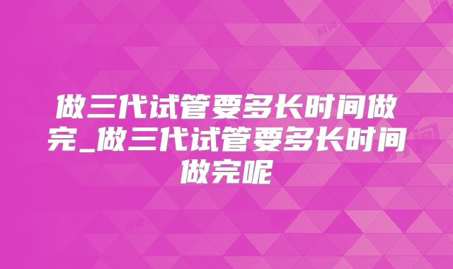 做三代试管要多长时间做完_做三代试管要多长时间做完呢