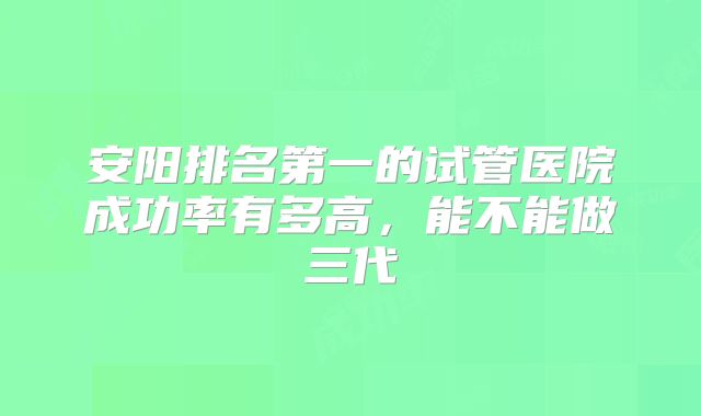 安阳排名第一的试管医院成功率有多高，能不能做三代