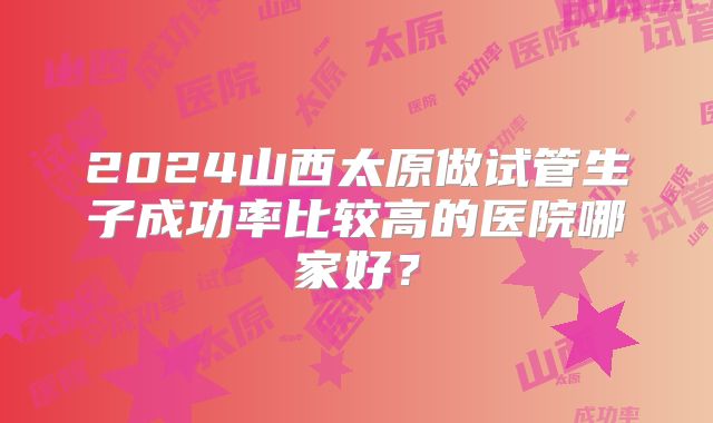 2024山西太原做试管生子成功率比较高的医院哪家好?