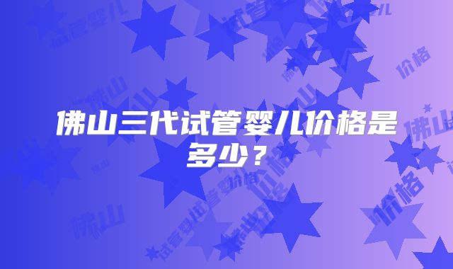 佛山三代试管婴儿价格是多少?