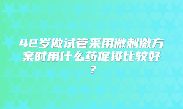 42岁做试管采用微刺激方案时用什么药促排比较好？