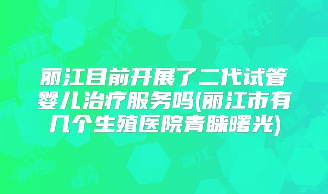 丽江目前开展了二代试管婴儿治疗服务吗(丽江市有几个生殖医院青睐曙光)