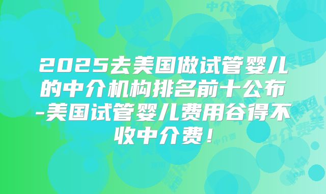 2025去美国做试管婴儿的中介机构排名前十公布-美国试管婴儿费用谷得不收中介费！