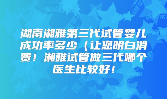 湖南湘雅第三代试管婴儿成功率多少（让您明白消费！湘雅试管做三代哪个医生比较好！