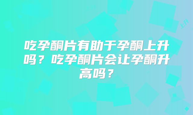 吃孕酮片有助于孕酮上升吗？吃孕酮片会让孕酮升高吗？