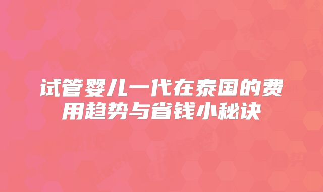 试管婴儿一代在泰国的费用趋势与省钱小秘诀