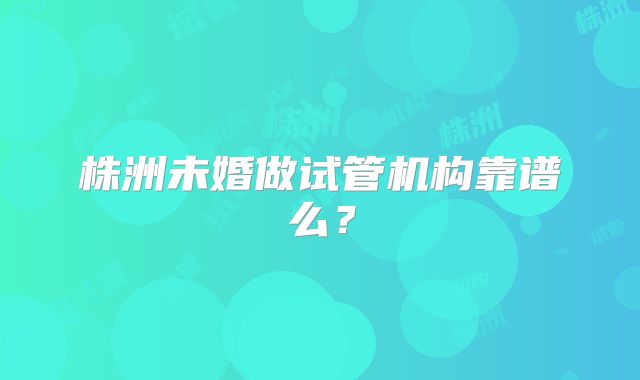 株洲未婚做试管机构靠谱么？