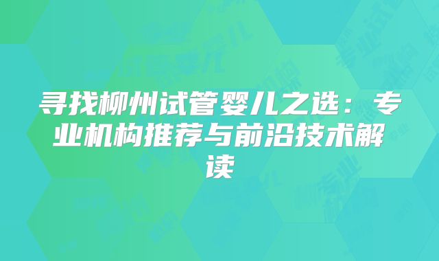 寻找柳州试管婴儿之选:专业机构推荐与前沿技术解读