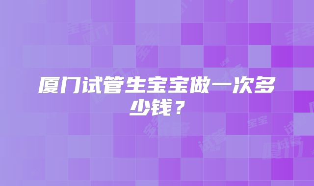 厦门试管生宝宝做一次多少钱？