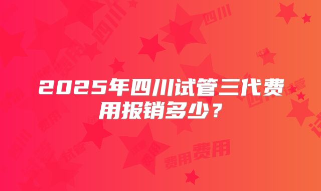 2025年四川试管三代费用报销多少？