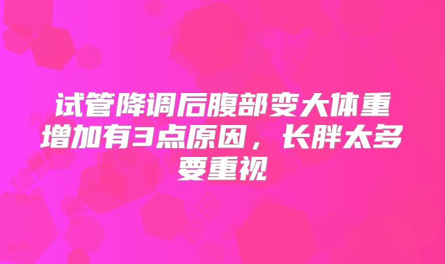 试管降调后腹部变大体重增加有3点原因,长胖太多要重视