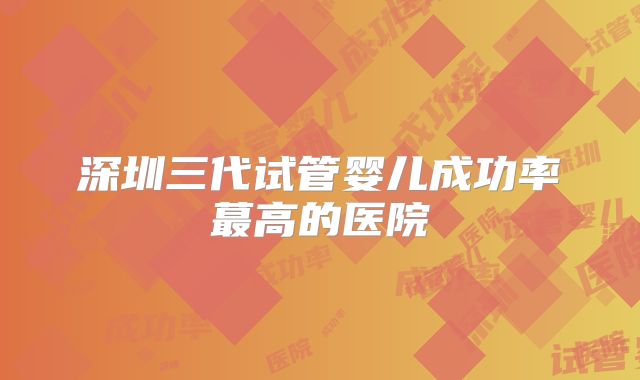 深圳三代试管婴儿成功率蕞高的医院