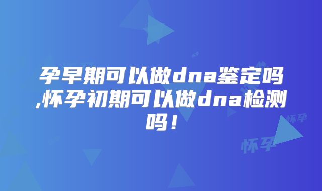 孕早期可以做dna鉴定吗,怀孕初期可以做dna检测吗!