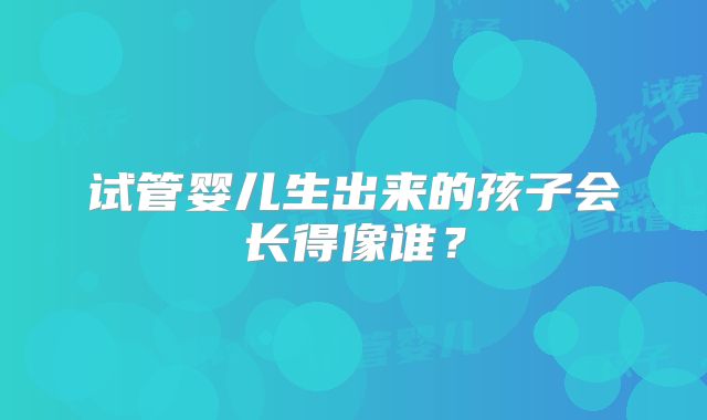 试管婴儿生出来的孩子会长得像谁？