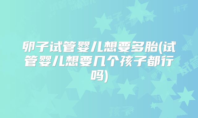 卵子试管婴儿想要多胎(试管婴儿想要几个孩子都行吗)