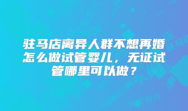 驻马店离异人群不想再婚怎么做试管婴儿，无证试管哪里可以做？