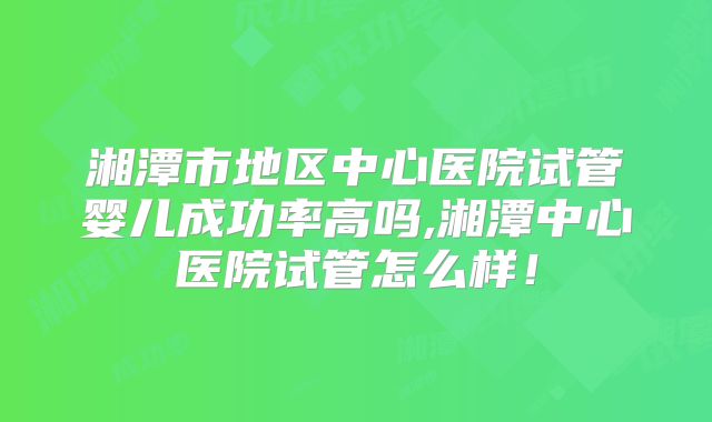 湘潭市地区中心医院试管婴儿成功率高吗,湘潭中心医院试管怎么样！