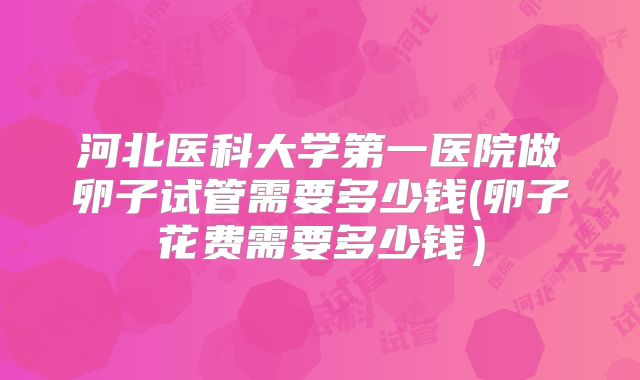 河北医科大学第一医院做卵子试管需要多少钱(卵子花费需要多少钱）