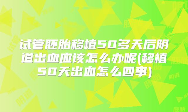 试管胚胎移植50多天后阴道出血应该怎么办呢(移植50天出血怎么回事)
