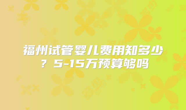 福州试管婴儿费用知多少?5-15万预算够吗