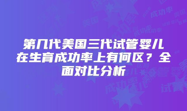 第几代美国三代试管婴儿在生育成功率上有何区？全面对比分析