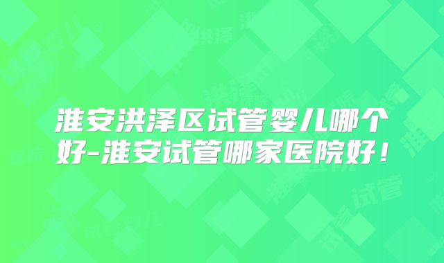 淮安洪泽区试管婴儿哪个好-淮安试管哪家医院好!