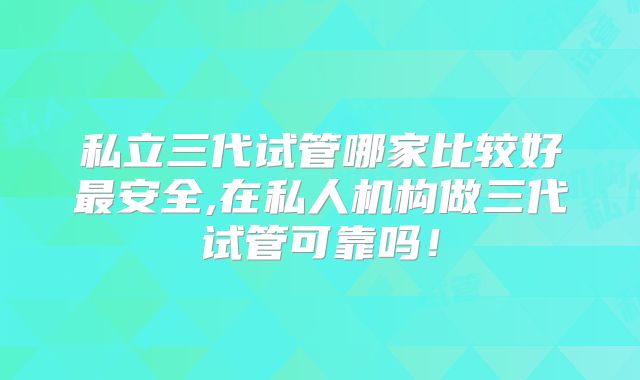 私立三代试管哪家比较好最安全,在私人机构做三代试管可靠吗！