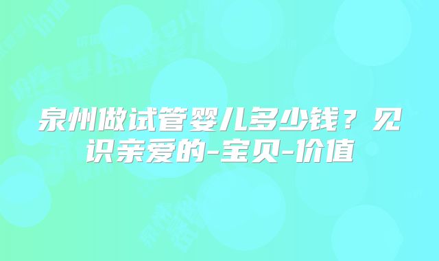 泉州做试管婴儿多少钱？见识亲爱的-宝贝-价值