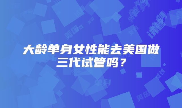 大龄单身女性能去美国做三代试管吗？