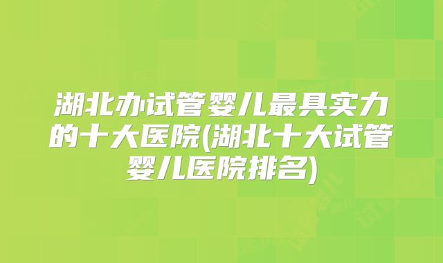 湖北办试管婴儿最具实力的十大医院(湖北十大试管婴儿医院排名)