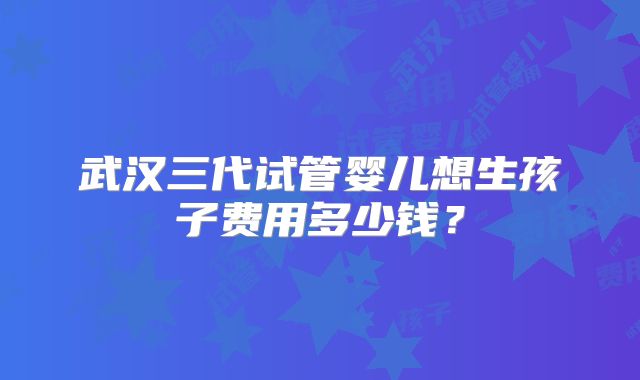 武汉三代试管婴儿想生孩子费用多少钱？