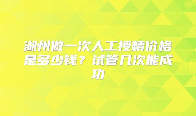 湖州做一次人工授精价格是多少钱?试管几次能成功