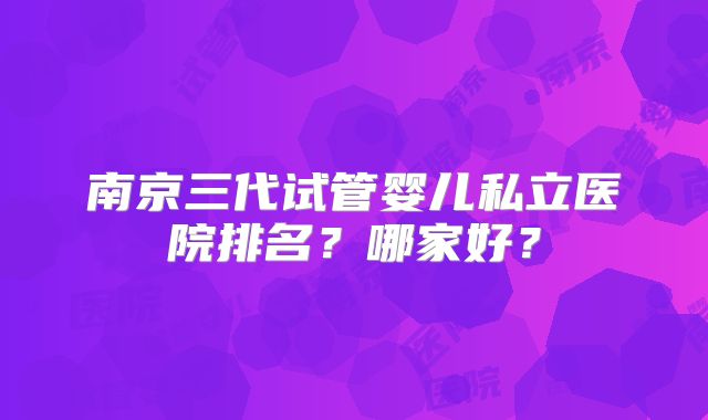 南京三代试管婴儿私立医院排名？哪家好？