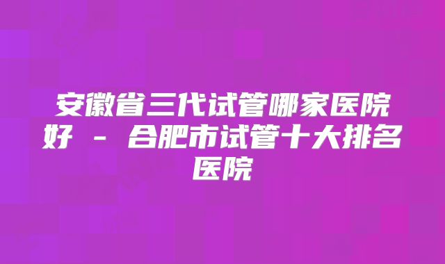 安徽省三代试管哪家医院好 - 合肥市试管十大排名医院