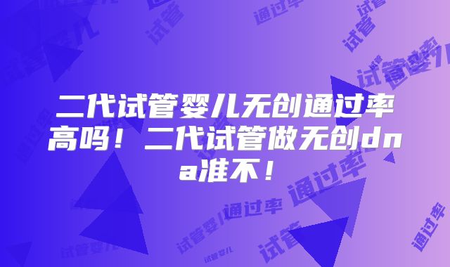 二代试管婴儿无创通过率高吗！二代试管做无创dna准不！