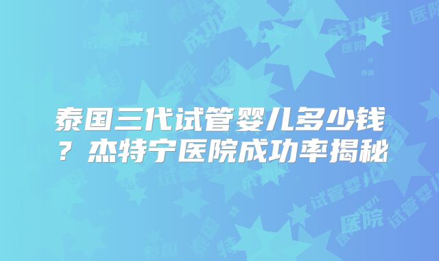 泰国三代试管婴儿多少钱？杰特宁医院成功率揭秘
