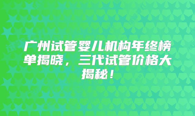 广州试管婴儿机构年终榜单揭晓，三代试管价格大揭秘！