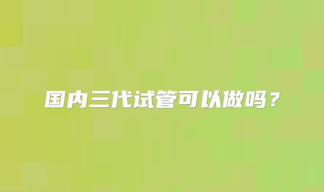 国内三代试管可以做吗？