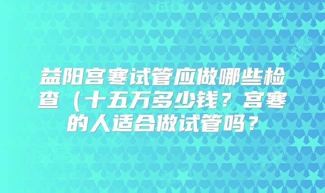 益阳宫寒试管应做哪些检查（十五万多少钱？宫寒的人适合做试管吗？