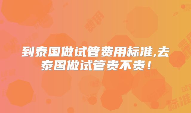 到泰国做试管费用标准,去泰国做试管贵不贵！