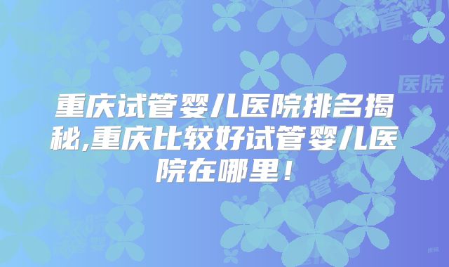 重庆试管婴儿医院排名揭秘,重庆比较好试管婴儿医院在哪里！