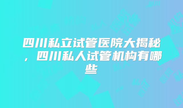 四川私立试管医院大揭秘，四川私人试管机构有哪些