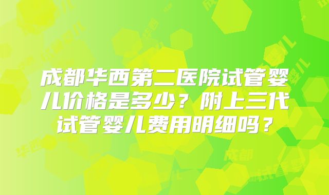 成都华西第二医院试管婴儿价格是多少？附上三代试管婴儿费用明细吗？