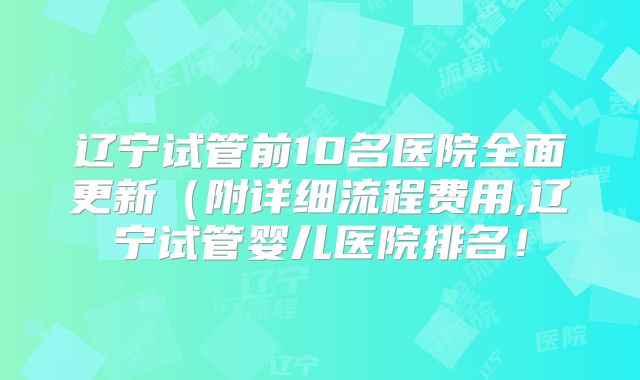辽宁试管前10名医院全面更新（附详细流程费用,辽宁试管婴儿医院排名！