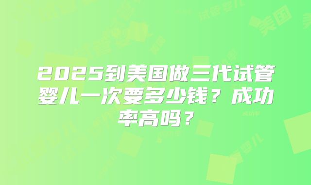 2025到美国做三代试管婴儿一次要多少钱?成功率高吗?