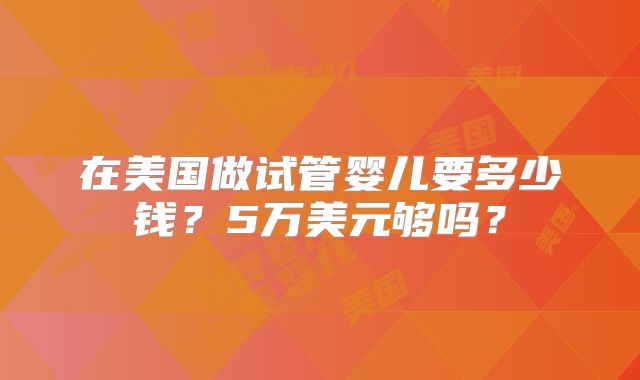 在美国做试管婴儿要多少钱？5万美元够吗？